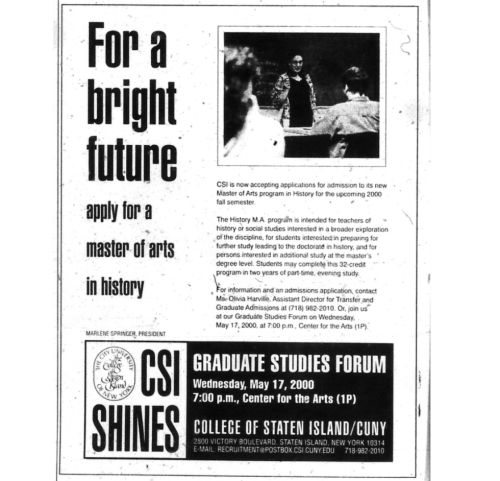A scanned promotional advertisement published in the Staten Island Advance in the year 2000. The ad promotes the launch of the new Master of Arts (M.A.) program in History at the College of Staten Island (CSI), CUNY. The flyer features bold text reading "For a bright future, apply for a master of arts in history," alongside a photograph of a woman standing at the front of a classroom. The advertisement also highlights a Graduate Studies Forum scheduled for May 17, 2000, at 7:00 p.m. in the Center for the Arts (1P) at CSI. A scanned promotional advertisement published in the Staten Island Advance in the year 2000. The ad promotes the launch of the new Master of Arts (M.A.) program in History at the College of Staten Island (CSI), CUNY. The flyer features bold text reading "For a bright future, apply for a master of arts in history," alongside a photograph of a woman standing at the front of a classroom. The advertisement also highlights a Graduate Studies Forum scheduled for May 17, 2000, at 7:00 p.m. in the Center fo